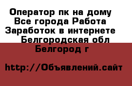 Оператор пк на дому - Все города Работа » Заработок в интернете   . Белгородская обл.,Белгород г.